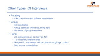 Other Types Of Interviews
• Rotating
• Like one-to-one with different interviewers
• Group
• 6-8 candidates
• Group observed while discussing topic
• Be aware of group interaction
• Panel
• 2-5 interviewers, or as many as 13!!
• Try to identify different roles
• Respond to interviewer, include others through eye contact
• May involve presentation
 