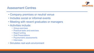 Assessment Centres
• Company premises or neutral venue
• Includes social or informal events
• Meeting with recent graduates or managers
• Activities include:
• Group exercises
• Practical tasks and exercises
• Report writing
• Oral Presentations
• Psychometric assessments
• Interviews
• Simulates real work environment
 