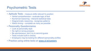 Psychometric Tests
• Aptitude Tests - measure skills relevant to position
• Verbal comprehension - evaluate logic of text
• Numerical reasoning - interpret statistical data
• Diagrammatic reasoning - recognise patterns
• Watch timing – complete as many as possible
• Personality Questionnaires
• Look at personality style
• No right or wrong answers
• Be spontaneous, don’t try to second-guess
• Tests include built-in checks
• Employers may be looking for different personality profiles
• Practice using online tests on www.ul.ie/careers
 