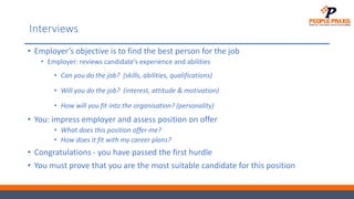 Interviews
• Employer’s objective is to find the best person for the job
• Employer: reviews candidate’s experience and abilities
• Can you do the job? (skills, abilities, qualifications)
• Will you do the job? (interest, attitude & motivation)
• How will you fit into the organisation? (personality)
• You: impress employer and assess position on offer
• What does this position offer me?
• How does it fit with my career plans?
• Congratulations - you have passed the first hurdle
• You must prove that you are the most suitable candidate for this position
 