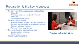 Preparation is the key to success
• Review own skills, experiences and qualities
• Check CV
• Anticipate questions and identify relevant
examples
• Prepare key selling points
• Research organisation
• Websites, reports, articles, company literature, etc
• Contacts with knowledge of organisation or sector
• Relevant articles in the press
• Personal visit or telephone call
• Research job and occupational area
• Job description – or similar
• Current issues
• Prepare your questions
Practice in front of Mirror
 