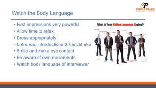 Watch the Body Language
• First impressions very powerful
• Allow time to relax
• Dress appropriately
• Entrance, introductions & handshake
• Smile and make eye contact
• Be aware of own movements
• Watch body language of interviewer
 