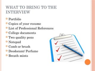 WHAT TO BRING TO THE
INTERVIEW
 Portfolio
 Copies of your resume
 List of Professional References
 College documents
 Two quality pens
 Notepad
 Comb or brush
 Deodorant/ Perfume
 Breath mints
 