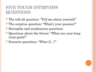 FIVE TOUGH INTERVIEW
QUESTIONS
 The tell-all question: “Tell me about yourself.”
 The surprise question: “What’s your passion?”
 Strengths and weaknesses questions
 Questions about the future: “What are your long-
term goals?”
 Scenario questions: “What if…?”
 