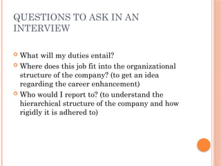 QUESTIONS TO ASK IN AN
INTERVIEW
 What will my duties entail?
 Where does this job fit into the organizational
structure of the company? (to get an idea
regarding the career enhancement)
 Who would I report to? (to understand the
hierarchical structure of the company and how
rigidly it is adhered to)
 