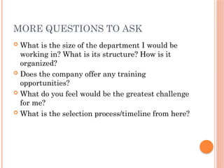 MORE QUESTIONS TO ASK
 What is the size of the department I would be
working in? What is its structure? How is it
organized?
 Does the company offer any training
opportunities?
 What do you feel would be the greatest challenge
for me?
 What is the selection process/timeline from here?
 