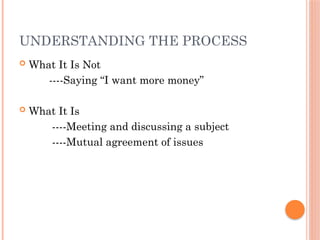 UNDERSTANDING THE PROCESS
 What It Is Not
----Saying “I want more money”
 What It Is
----Meeting and discussing a subject
----Mutual agreement of issues
 