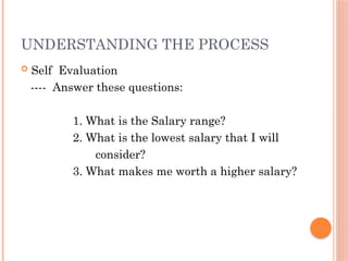 UNDERSTANDING THE PROCESS
 Self Evaluation
---- Answer these questions:
1. What is the Salary range?
2. What is the lowest salary that I will
consider?
3. What makes me worth a higher salary?
 