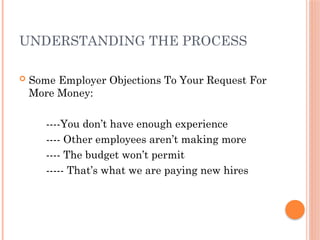 UNDERSTANDING THE PROCESS
 Some Employer Objections To Your Request For
More Money:
----You don’t have enough experience
---- Other employees aren’t making more
---- The budget won’t permit
----- That’s what we are paying new hires
 