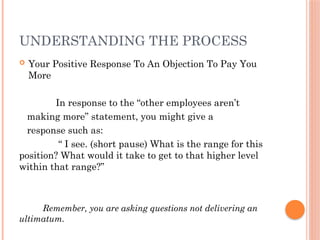 UNDERSTANDING THE PROCESS
 Your Positive Response To An Objection To Pay You
More
In response to the “other employees aren’t
making more” statement, you might give a
response such as:
“ I see. (short pause) What is the range for this
position? What would it take to get to that higher level
within that range?”
Remember, you are asking questions not delivering an
ultimatum.
 