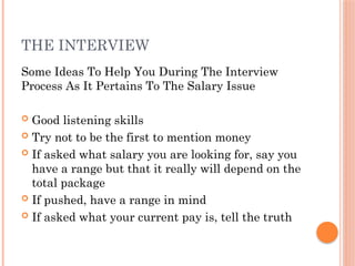 THE INTERVIEW
Some Ideas To Help You During The Interview
Process As It Pertains To The Salary Issue
 Good listening skills
 Try not to be the first to mention money
 If asked what salary you are looking for, say you
have a range but that it really will depend on the
total package
 If pushed, have a range in mind
 If asked what your current pay is, tell the truth
 