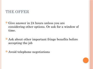 THE OFFER
 Give answer in 24 hours unless you are
considering other options. Or ask for a window of
time.
 Ask about other important fringe benefits before
accepting the job
 Avoid telephone negotiations
 