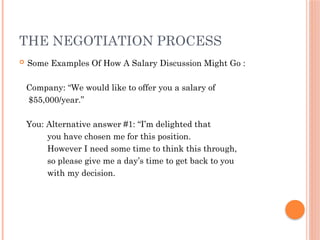 THE NEGOTIATION PROCESS
 Some Examples Of How A Salary Discussion Might Go :
Company: “We would like to offer you a salary of
$55,000/year.”
You: Alternative answer #1: “I’m delighted that
you have chosen me for this position.
However I need some time to think this through,
so please give me a day’s time to get back to you
with my decision.
 