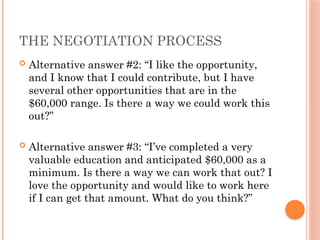 THE NEGOTIATION PROCESS
 Alternative answer #2: “I like the opportunity,
and I know that I could contribute, but I have
several other opportunities that are in the
$60,000 range. Is there a way we could work this
out?”
 Alternative answer #3: “I’ve completed a very
valuable education and anticipated $60,000 as a
minimum. Is there a way we can work that out? I
love the opportunity and would like to work here
if I can get that amount. What do you think?”
 