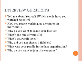 INTERVIEW QUESTION’S
 Tell me about Yourself ?Which movie have you
watched recently?
 How you prefer working, as a team or an
individual ?
 Why do you want to leave your last job?
 What’s the aim of your life?
 What’s your skill-level ?
 Why did you not choose a field job?
 What was your profile in the last organization?
 Why do you want to join this company?
 