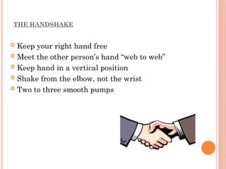 THE HANDSHAKE
 Keep your right hand free
 Meet the other person’s hand “web to web”
 Keep hand in a vertical position
 Shake from the elbow, not the wrist
 Two to three smooth pumps
 