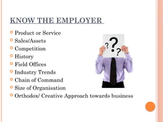 KNOW THE EMPLOYER
 Product or Service
 Sales/Assets
 Competition
 History
 Field Offices
 Industry Trends
 Chain of Command
 Size of Organisation
 Orthodox/ Creative Approach towards business
 