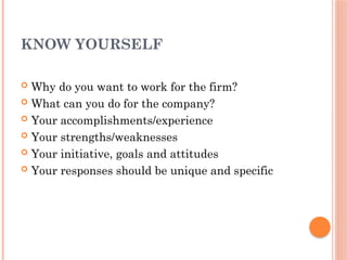 KNOW YOURSELF
 Why do you want to work for the firm?
 What can you do for the company?
 Your accomplishments/experience
 Your strengths/weaknesses
 Your initiative, goals and attitudes
 Your responses should be unique and specific
 