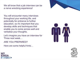 We all know that a job interview can be
a nerve wrecking experience!
You will encounter many interviews
throughout your working life, and
potentially for entrance to further
education, so it's important that you
develop skills and techniques that
enable you to come across well and
verbalise your thoughts.
Let’s imagine you have an interview for
Three next week…
ARE YOU PREPARED?
Here are some helpful hints…
 