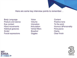 Here are some key interview points to remember…
Body Language Voice Content
Posture and stance Volume Positive tone
Eye contact Intonation To the point
Hand movements Articulation Humour &Personality
Habitual gestures Verbal fillers Persuasive
Smile! Breathe! Clarity
Facial expressions Giggles Clear finish
 