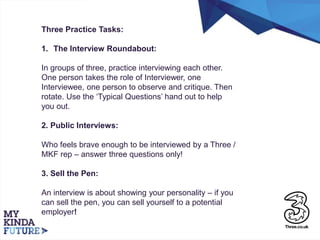 Three Practice Tasks:
1. The Interview Roundabout:
In groups of three, practice interviewing each other.
One person takes the role of Interviewer, one
Interviewee, one person to observe and critique. Then
rotate. Use the ‘Typical Questions’ hand out to help
you out.
2. Public Interviews:
Who feels brave enough to be interviewed by a Three /
MKF rep – answer three questions only!
3. Sell the Pen:
An interview is about showing your personality – if you
can sell the pen, you can sell yourself to a potential
employer!
 