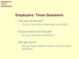 Employers: Three Questions Can you do the job? Do you have the knowledge and skills? Do you want to do the job? Do you have the motivation? Will you fit in?  Do you have relevant values and personal qualities? 