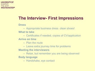 The Interview- First Impressions Dress Appropriate business dress  clean shoes! What to take Certificates if needed, copies of CV/application Arrive on time Plan the route Leave extra journey time for problems Meeting the interviewers Relax, but remember you are being observed Body language Handshake, eye contact  