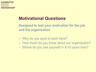 Motivational Questions Designed to test your motivation for the job and the organisation Why do you want to work here? How much do you know about our organisation?  Where do you see yourself in 5/10 years time?  