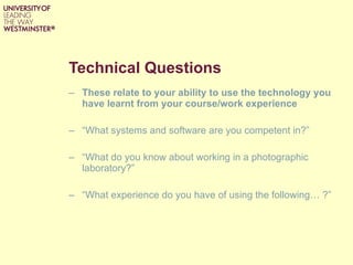 Technical Questions These relate to your ability to use the technology you have learnt from your course/work experience  “ What systems and software are you competent in?” “ What do you know about working in a photographic laboratory?”  “ What experience do you have of using the following… ?”  