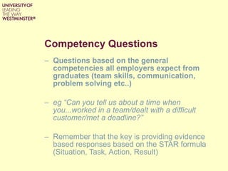Competency Questions Questions based on the general competencies all employers expect from graduates (team skills, communication, problem solving etc..) eg “Can you tell us about a time when you...worked in a team/dealt with a difficult customer/met a deadline?” Remember that the key is providing evidence based responses based on the STAR formula (Situation, Task, Action, Result) 