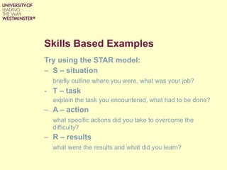 Skills Based Examples Try using the STAR model: S – situation  briefly outline where you were, what was your job? T – task explain the task you encountered, what had to be done? A – action what specific actions did you take to overcome the difficulty? R – results   what were the results and what did you learn? 