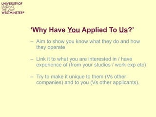 ‘ Why Have  You  Applied To  Us ?’ Aim to show you know what they do and how they operate Link it to what you are interested in / have experience of (from your studies / work exp etc) Try to make it unique to them (Vs other companies) and to you (Vs other applicants). 