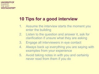 10 Tips for a good interview Assume the interview starts the moment you enter the building Listen to the question and answer it, ask for clarification if unsure what they are asking Engage all interviewers in eye contact Always back up everything you are saying with examples from your experience Avoid taking notes in with you and certainly never read from them if you do 