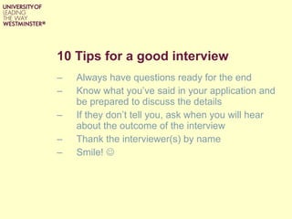 10 Tips for a good interview Always have questions ready for the end  Know what you’ve said in your application and be prepared to discuss the details If they don’t tell you, ask when you will hear about the outcome of the interview Thank the interviewer(s) by name Smile!   