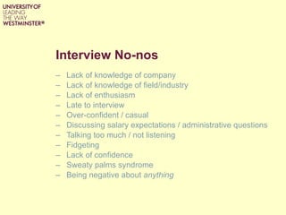 Interview No-nos Lack of knowledge of company Lack of knowledge of field/industry Lack of enthusiasm Late to interview Over-confident / casual Discussing salary expectations / administrative questions Talking too much / not listening Fidgeting Lack of confidence Sweaty palms syndrome Being negative about  anything 