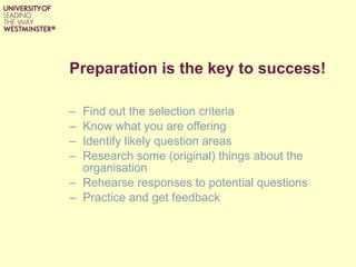 Preparation is the key to success! Find out the selection criteria Know what you are offering Identify likely question areas  Research some (original) things about the organisation Rehearse responses to potential questions Practice and get feedback 