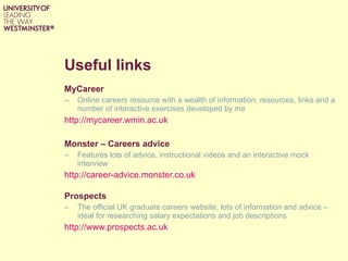 Useful links MyCareer Online careers resource with a wealth of information, resources, links and a number of interactive exercises developed by me http://mycareer.wmin.ac.uk Monster – Careers advice Features lots of advice, instructional videos and an interactive mock interview http://career-advice.monster.co.uk   Prospects The official UK graduate careers website, lots of information and advice – ideal for researching salary expectations and job descriptions http://www.prospects.ac.uk   