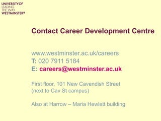 Contact Career Development Centre www.westminster.ac.uk/careers T:  020 7911 5184 E:  [email_address] First floor, 101 New Cavendish Street  (next to Cav St campus) Also at Harrow – Maria Hewlett building 