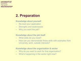 2. Preparation  Knowledge about yourself Re-read your application Strengths and weaknesses Why you want the job? Knowledge about the job itself What skills do you need? How can you demonstrate these skills with examples from  University, work, outside interests? Knowledge about the organisation & sector Why do you want to work for that organisation? What’s happening in the sector right now? 