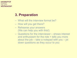 3. Preparation What will the interview format be? How will you get there? Rehearse your answers  (We can help you with this!) Questions for the interviewer – shows interest and enthusiasm for the role + tells you more about the job – take a notepad with you – jot down questions as they occur to you 