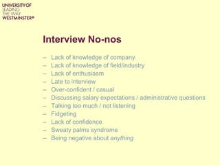 Interview No-nos
– Lack of knowledge of company
– Lack of knowledge of field/industry
– Lack of enthusiasm
– Late to interview
– Over-confident / casual
– Discussing salary expectations / administrative questions
– Talking too much / not listening
– Fidgeting
– Lack of confidence
– Sweaty palms syndrome
– Being negative about anything
 