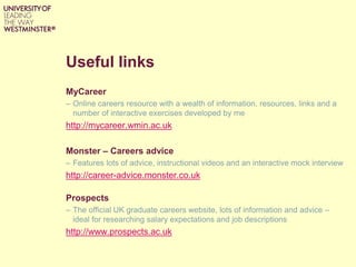Useful links
MyCareer
– Online careers resource with a wealth of information, resources, links and a
number of interactive exercises developed by me
http://mycareer.wmin.ac.uk
Monster – Careers advice
– Features lots of advice, instructional videos and an interactive mock interview
http://career-advice.monster.co.uk
Prospects
– The official UK graduate careers website, lots of information and advice –
ideal for researching salary expectations and job descriptions
http://www.prospects.ac.uk
 