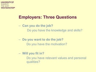 Employers: Three Questions
– Can you do the job?
Do you have the knowledge and skills?
– Do you want to do the job?
Do you have the motivation?
– Will you fit in?
Do you have relevant values and personal
qualities?
 