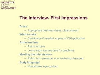 The Interview- First Impressions
Dress
– Appropriate business dress, clean shoes!
What to take
– Certificates if needed, copies of CV/application
Arrive on time
– Plan the route
– Leave extra journey time for problems
Meeting the interviewers
– Relax, but remember you are being observed
Body language
– Handshake, eye contact
 