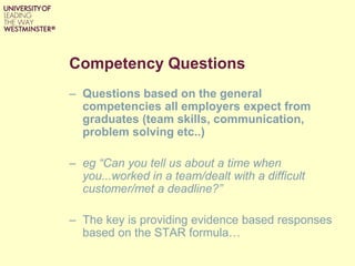 Competency Questions
– Questions based on the general
competencies all employers expect from
graduates (team skills, communication,
problem solving etc..)
– eg “Can you tell us about a time when
you...worked in a team/dealt with a difficult
customer/met a deadline?”
– The key is providing evidence based responses
based on the STAR formula…
 