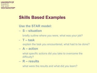 Skills Based Examples
Use the STAR model:
– S – situation
briefly outline where you were, what was your job?
- T – task
explain the task you encountered, what had to be done?
– A – action
what specific actions did you take to overcome the
difficulty?
– R – results
what were the results and what did you learn?
 