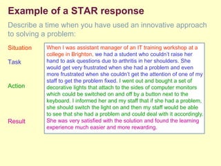Example of a STAR response
Describe a time when you have used an innovative approach
to solving a problem:
Situation
Task
Action
Result
When I was assistant manager of an IT training workshop at a
college in Brighton, we had a student who couldn’t raise her
hand to ask questions due to arthritis in her shoulders. She
would get very frustrated when she had a problem and even
more frustrated when she couldn’t get the attention of one of my
staff to get the problem fixed. I went out and bought a set of
decorative lights that attach to the sides of computer monitors
which could be switched on and off by a button next to the
keyboard. I informed her and my staff that if she had a problem,
she should switch the light on and then my staff would be able
to see that she had a problem and could deal with it accordingly.
She was very satisfied with the solution and found the learning
experience much easier and more rewarding.
 