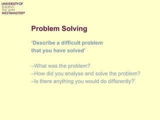 Problem Solving
‘Describe a difficult problem
that you have solved’
–What was the problem?
–How did you analyse and solve the problem?
–Is there anything you would do differently?’
 