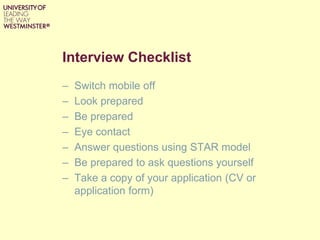 Interview Checklist
– Switch mobile off
– Look prepared
– Be prepared
– Eye contact
– Answer questions using STAR model
– Be prepared to ask questions yourself
– Take a copy of your application (CV or
application form)
 