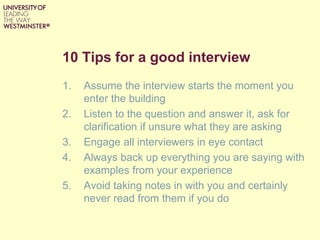 10 Tips for a good interview
1. Assume the interview starts the moment you
enter the building
2. Listen to the question and answer it, ask for
clarification if unsure what they are asking
3. Engage all interviewers in eye contact
4. Always back up everything you are saying with
examples from your experience
5. Avoid taking notes in with you and certainly
never read from them if you do
 